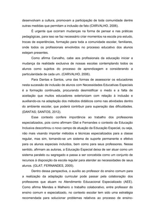 desenvolvam a cultura, promovam a participação de toda comunidade dentre
outras medidas que permitam a inclusão de fato (CARVALHO, 2006).
É urgente que ocorram mudanças na forma de pensar e nas práticas
pedagógicas, para isso se faz necessário criar momentos na escola pra estudo,
trocas de experiências, formação para toda a comunidade escolar, familiares,
onde todos os profissionais envolvidos no processo educativo dos alunos
estejam presentes.
Como afirma Carvalho, cabe aos profissionais da educação iniciar a
mudança da realidade exclusiva de nossas escolas contemplando todos os
alunos como sujeitos do processo de aprendizagem e considerando a
particularidade de cada um. (CARVALHO, 2006).
Para Dantas e Santos, uma das formas de assessorar os educadores
nesta sucessão de inclusão de alunos com Necessidades Educativas Especiais
é a formação continuada, procurando desmistificar o medo e a falta de
aceitação que muitos educadores exteriorizam com relação à inclusão e
auxiliando-os na adaptação dos métodos didáticos como nas atividades dentro
do ambiente escolar, que poderá contribuir para superação das dificuldades.
(DANTAS; SANTOS, 2012).
Esse contexto confere importância ao trabalho dos professores
especializados, pois como afirmam Glat e Fernandes o contexto da Educação
Inclusiva descortinou o novo campo de atuação da Educação Especial, ou seja,
não mais visando importar métodos e técnicas especializados para a classe
regular, mas sim, tornando-se um sistema de suporte permanente e efetivo
para os alunos especiais incluídos, bem como para seus professores. Nesse
sentido, afirmam as autoras, a Educação Especial deixa de ser atuar como um
sistema paralelo ou segregado e passa a ser concebida como um conjunto de
recursos à disposição da escola regular para atender as necessidades de seus
alunos. (GLAT; FERNANDES, 2005).
Dentro dessa perspectiva, o auxílio ao professor do ensino comum para
a realização da adaptação curricular pode passar pela colaboração dos
professores que atuam no Atendimento Educacional Especializado (AEE).
Como afirma Mendes e Malheiro o trabalho colaborativo, entre professor do
ensino comum e especializado, no contexto escolar tem sido uma estratégia
recomendada para solucionar problemas relativos ao processo de ensino-
 