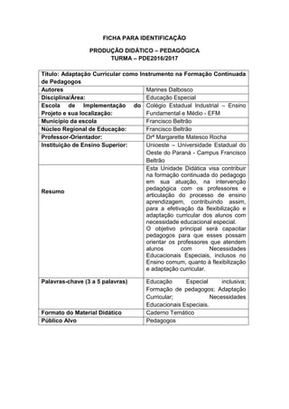 FICHA PARA IDENTIFICAÇÃO
PRODUÇÃO DIDÁTICO – PEDAGÓGICA
TURMA – PDE2016/2017
Título: Adaptação Curricular como Instrumento na Formação Continuada
de Pedagogos
Autores Marines Dalbosco
Disciplina/Área: Educação Especial
Escola de Implementação do
Projeto e sua localização:
Colégio Estadual Industrial – Ensino
Fundamental e Médio - EFM
Município da escola Francisco Beltrão
Núcleo Regional de Educação: Francisco Beltrão
Professor-Orientador: Drª Margarette Matesco Rocha
Instituição de Ensino Superior: Unioeste – Universidade Estadual do
Oeste do Paraná - Campus Francisco
Beltrão
Resumo
Esta Unidade Didática visa contribuir
na formação continuada do pedagogo
em sua atuação, na intervenção
pedagógica com os professores e
articulação do processo de ensino
aprendizagem, contribuindo assim,
para a efetivação da flexibilização e
adaptação curricular dos alunos com
necessidade educacional especial.
O objetivo principal será capacitar
pedagogos para que esses possam
orientar os professores que atendem
alunos com Necessidades
Educacionais Especiais, inclusos no
Ensino comum, quanto à flexibilização
e adaptação curricular.
Palavras-chave (3 a 5 palavras) Educação Especial inclusiva;
Formação de pedagogos; Adaptação
Curricular; Necessidades
Educacionais Especiais.
Formato do Material Didático Caderno Temático
Público Alvo Pedagogos
 