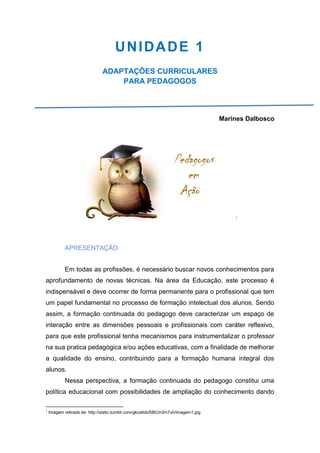 UNIDADE 1
ADAPTAÇÕES CURRICULARES
PARA PEDAGOGOS
Marines Dalbosco
1
APRESENTAÇÃO
Em todas as profissões, é necessário buscar novos conhecimentos para
aprofundamento de novas técnicas. Na área da Educação, este processo é
indispensável e deve ocorrer de forma permanente para o profissional que tem
um papel fundamental no processo de formação intelectual dos alunos. Sendo
assim, a formação continuada do pedagogo deve caracterizar um espaço de
interação entre as dimensões pessoais e profissionais com caráter reflexivo,
para que este profissional tenha mecanismos para instrumentalizar o professor
na sua pratica pedagógica e/ou ações educativas, com a finalidade de melhorar
a qualidade do ensino, contribuindo para a formação humana integral dos
alunos.
Nessa perspectiva, a formação continuada do pedagogo constitui uma
política educacional com possibilidades de ampliação do conhecimento dando
1
Imagem retirada de: http://static.tumblr.com/gkoafob/SBCm3m7uh/imagem1.jpg
 
