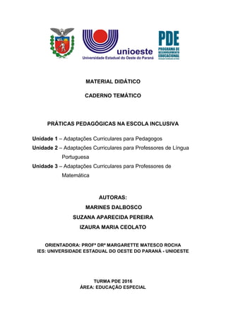 MATERIAL DIDÁTICO
CADERNO TEMÁTICO
PRÁTICAS PEDAGÓGICAS NA ESCOLA INCLUSIVA
Unidade 1 – Adaptações Curriculares para Pedagogos
Unidade 2 – Adaptações Curriculares para Professores de Língua
Portuguesa
Unidade 3 – Adaptações Curriculares para Professores de
Matemática
AUTORAS:
MARINES DALBOSCO
SUZANA APARECIDA PEREIRA
IZAURA MARIA CEOLATO
ORIENTADORA: PROFª DRª MARGARETTE MATESCO ROCHA
IES: UNIVERSIDADE ESTADUAL DO OESTE DO PARANÁ - UNIOESTE
TURMA PDE 2016
ÁREA: EDUCAÇÃO ESPECIAL
 