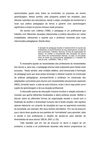 oportunidades iguais para todos os envolvidos no processo de ensino
aprendizagem. Nesse sentido, este programa poderá ser ampliado, para
oferecer subsídios aos educadores, dando a estes, condições de transformar e
rever sua prática pedagógica de forma a garantir uma aprendizagem
significativa a todos os alunos inclusos neste processo.
De acordo com Libâneo (1996), o pedagogo é um profissional que
trabalha com diferentes situações relacionadas à prática educativa em várias
modalidades, oferecendo o suporte que o professor necessita para suas
intervenções pedagógicas. Diante disso,
A atuação do pedagogo escolar é imprescindível na ajuda aos
professores no aprimoramento do seu desempenho na sala de
aula (conteúdos, métodos, técnicas, formas de organização da
classe), na análise e compreensão das situações de ensino
com base nos conhecimentos teóricos, ou seja, na vinculação
entre as áreas do conhecimento pedagógico e o trabalho de
sala de aula. (LIBÂNEO, 1996, p. 127).
É necessário ajustar as necessidades dos professores às necessidades
dos alunos e, para isso, o pedagogo precisa estar preparado para mediar esse
processo. Neste sentido, esta unidade didática, será direcionada à formação
do pedagogo para que esse possa encorajar e oferecer suporte na construção
de práticas pedagógicas, acompanhando o professor na construção das
adaptações curriculares para alunos com necessidades educacionais especiais
(NEE), tornando assim, a sala de aula inclusiva, onde o aluno seja posto como
sujeito da aprendizagem e de sua atuação profissional.
A discussão acerca da educação inclusiva envolve a relação exclusão e
inclusão que ganha diferentes tonalidades e altera políticas sociais. Refletir e
discutir sobre as diferentes formas de organização escolar e social com a
finalidade de acolher a diversidade humana não é tarefa simples, não significa
apenas relacionar um conjunto de situações em que os segmentos excluídos
da sociedade, por exemplo, têm seus direitos camuflados. “Em vez de presumir
que o aluno deve ajustar-se aos padrões de “normalidade” para aprender, cabe
à escola e aos professores o desafio de ajustar-se para atender às
diversidades de seus alunos” (BEJA, 2001, p. 03).
Vale ressaltar que em vez de procurar no aluno a origem de um
problema, a escola e os profissionais atuantes nela devem proporcionar ao
 