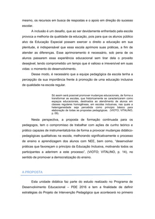mesmo, os recursos em busca de respostas e o apoio em direção do sucesso
escolar.
A inclusão é um desafio, que ao ser devidamente enfrentado pela escola
provoca a melhoria da qualidade da educação, pois para que os alunos público
alvo da Educação Especial possam exercer o direito a educação em sua
plenitude, é indispensável que essa escola aprimore suas práticas, a fim de
atender as diferenças. Esse aprimoramento é necessário, sob pena de os
alunos passarem essa experiência educacional sem tirar dela o proveito
desejável, tendo comprometido um tempo que é valioso e irreversível em suas
vidas: o momento do desenvolvimento.
Desse modo, é necessário que a equipe pedagógica da escola tenha a
percepção da sua importância frente à promoção de uma educação inclusiva
de qualidade na escola regular.
Só assim será possível promover mudanças educacionais, de forma a
transformar as escolas, que historicamente se caracterizaram como
espaços educacionais, destinados ao atendimento de alunos em
classes regulares homogêneas, em escolas inclusivas, nas quais a
heterogeneidade seja percebida como principio básico para
elaboração de todas as propostas pedagógicas. (VIOTO; VITALINO,
p. 09).
Nesta perspectiva, a proposta de formação continuada para os
pedagogos, tem o compromisso de trabalhar com ações de cunho teórico e
prático capazes de instrumentalizá-los de forma a provocar mudanças didático-
pedagógicas qualitativas na escola, melhorando significativamente o processo
de ensino e aprendizagem dos alunos com NEE, bem como, “desenvolver
práticas que favoreçam o princípio da Educação Inclusiva, motivando todos os
participantes a aderirem a este processo”, (VIOTO; VITALINO, p. 14), no
sentido de promover a democratização do ensino.
A PROPOSTA
Esta unidade didática faz parte do estudo realizado no Programa de
Desenvolvimento Educacional – PDE 2016 e tem a finalidade de definir
estratégias do Projeto de Intervenção Pedagógica que acontecerá no primeiro
 
