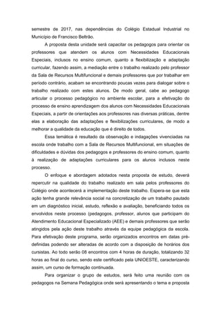 semestre de 2017, nas dependências do Colégio Estadual Industrial no
Município de Francisco Beltrão.
A proposta desta unidade será capacitar os pedagogos para orientar os
professores que atendem os alunos com Necessidades Educacionais
Especiais, inclusos no ensino comum, quanto a flexibilização e adaptação
curricular, fazendo assim, a mediação entre o trabalho realizado pelo professor
da Sala de Recursos Multifuncional e demais professores que por trabalhar em
período contrário, acabam se encontrando poucas vezes para dialogar sobre o
trabalho realizado com estes alunos. De modo geral, cabe ao pedagogo
articular o processo pedagógico no ambiente escolar, para a efetivação do
processo de ensino aprendizagem dos alunos com Necessidades Educacionais
Especiais, a partir de orientações aos professores nas diversas práticas, dentre
elas a elaboração das adaptações e flexibilizações curriculares, de modo a
melhorar a qualidade da educação que é direito de todos.
Essa temática é resultado da observação e indagações vivenciadas na
escola onde trabalho com a Sala de Recursos Multifuncional, em situações de
dificuldades e dúvidas dos pedagogos e professores do ensino comum, quanto
à realização de adaptações curriculares para os alunos inclusos neste
processo.
O enfoque e abordagem adotados nesta proposta de estudo, deverá
repercutir na qualidade do trabalho realizado em sala pelos professores do
Colégio onde acontecerá a implementação deste trabalho. Espera-se que esta
ação tenha grande relevância social na concretização de um trabalho pautado
em um diagnóstico inicial, estudo, reflexão e avaliação, beneficiando todos os
envolvidos neste processo (pedagogos, professor, alunos que participam do
Atendimento Educacional Especializado (AEE) e demais professores que serão
atingidos pela ação deste trabalho através da equipe pedagógica da escola.
Para efetivação deste programa, serão organizados encontros em datas pré-
definidas podendo ser alteradas de acordo com a disposição de horários dos
cursistas. Ao todo serão 08 encontros com 4 horas de duração, totalizando 32
horas ao final do curso, sendo este certificado pela UNIOESTE, caracterizando
assim, um curso de formação continuada.
Para organizar o grupo de estudos, será feito uma reunião com os
pedagogos na Semana Pedagógica onde será apresentando o tema e proposta
 