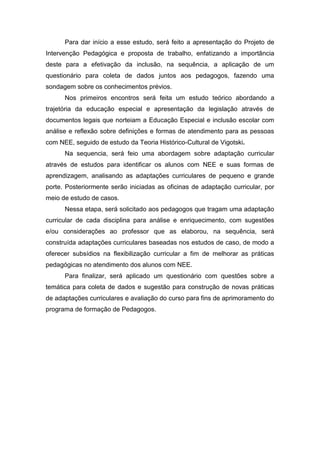 Para dar início a esse estudo, será feito a apresentação do Projeto de
Intervenção Pedagógica e proposta de trabalho, enfatizando a importância
deste para a efetivação da inclusão, na sequência, a aplicação de um
questionário para coleta de dados juntos aos pedagogos, fazendo uma
sondagem sobre os conhecimentos prévios.
Nos primeiros encontros será feita um estudo teórico abordando a
trajetória da educação especial e apresentação da legislação através de
documentos legais que norteiam a Educação Especial e inclusão escolar com
análise e reflexão sobre definições e formas de atendimento para as pessoas
com NEE, seguido de estudo da Teoria Histórico-Cultural de Vigotski.
Na sequencia, será feio uma abordagem sobre adaptação curricular
através de estudos para identificar os alunos com NEE e suas formas de
aprendizagem, analisando as adaptações curriculares de pequeno e grande
porte. Posteriormente serão iniciadas as oficinas de adaptação curricular, por
meio de estudo de casos.
Nessa etapa, será solicitado aos pedagogos que tragam uma adaptação
curricular de cada disciplina para análise e enriquecimento, com sugestões
e/ou considerações ao professor que as elaborou, na sequência, será
construída adaptações curriculares baseadas nos estudos de caso, de modo a
oferecer subsídios na flexibilização curricular a fim de melhorar as práticas
pedagógicas no atendimento dos alunos com NEE.
Para finalizar, será aplicado um questionário com questões sobre a
temática para coleta de dados e sugestão para construção de novas práticas
de adaptações curriculares e avaliação do curso para fins de aprimoramento do
programa de formação de Pedagogos.
 