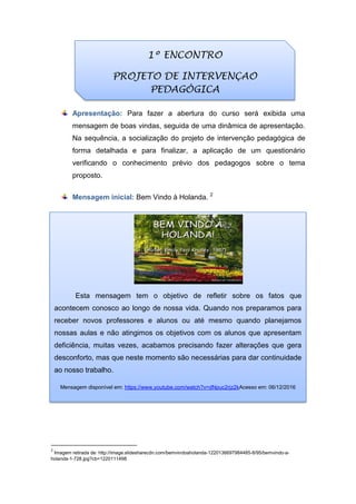 Apresentação: Para fazer a abertura do curso será exibida uma
mensagem de boas vindas, seguida de uma dinâmica de apresentação.
Na sequência, a socialização do projeto de intervenção pedagógica de
forma detalhada e para finalizar, a aplicação de um questionário
verificando o conhecimento prévio dos pedagogos sobre o tema
proposto.
Mensagem inicial: Bem Vindo à Holanda. 2
2
Imagem retirada de: http://image.slidesharecdn.com/bemvindoaholanda-1220136697984485-8/95/bemvindo-a-
holanda-1-728.jpg?cb=1220111498
1º ENCONTRO
PROJETO DE INTERVENÇAO
PEDAGÓGICA
Esta mensagem tem o objetivo de refletir sobre os fatos que
acontecem conosco ao longo de nossa vida. Quando nos preparamos para
receber novos professores e alunos ou até mesmo quando planejamos
nossas aulas e não atingimos os objetivos com os alunos que apresentam
deficiência, muitas vezes, acabamos precisando fazer alterações que gera
desconforto, mas que neste momento são necessárias para dar continuidade
ao nosso trabalho.
Mensagem disponível em: https://www.youtube.com/watch?v=dNpuc2rjz2kAcesso em: 06/12/2016
 