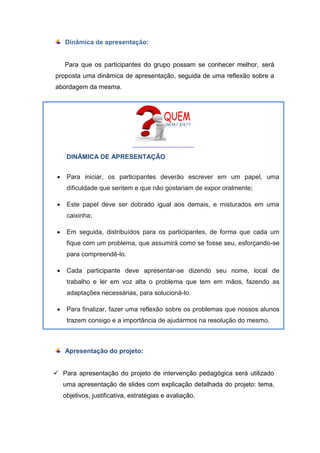 http://www.idagospel.com/wp-content/uploads/2014/06/Din%C3%A2mica-de-apresenta%C3%A7%C3%A3o-e-entrosamento.jpg
DINÂMICA DE APRESENTAÇÃO
 Para iniciar, os participantes deverão escrever em um papel, uma
dificuldade que sentem e que não gostariam de expor oralmente;
 Este papel deve ser dobrado igual aos demais, e misturados em uma
caixinha;
 Em seguida, distribuídos para os participantes, de forma que cada um
fique com um problema, que assumirá como se fosse seu, esforçando-se
para compreendê-lo.
 Cada participante deve apresentar-se dizendo seu nome, local de
trabalho e ler em voz alta o problema que tem em mãos, fazendo as
adaptações necessárias, para solucioná-lo.
 Para finalizar, fazer uma reflexão sobre os problemas que nossos alunos
trazem consigo e a importância de ajudarmos na resolução do mesmo.
Dinâmica de apresentação:
Para que os participantes do grupo possam se conhecer melhor, será
proposta uma dinâmica de apresentação, seguida de uma reflexão sobre a
abordagem da mesma.
Apresentação do projeto:
 Para apresentação do projeto de intervenção pedagógica será utilizado
uma apresentação de slides com explicação detalhada do projeto: tema,
objetivos, justificativa, estratégias e avaliação.
 