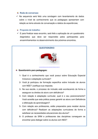 QUESTIONÁRIO
http://webvideomarketingportugal.com/wp-content/uploads/2013/08/questions_answers_5.jpg
Questionário para pedagogos:
1- Qual é o conhecimento que você possui sobre Educação Especial
Inclusiva e adaptação curricular?
2- Você já participou de formação especifica sobre Inclusão de alunos
com NEE? Justifique sua resposta.
3- Na sua escola, o processo de inclusão está acontecendo de forma a
assegurar os direitos do aluno com deficiência?
4- Com relação à adaptação curricular, qual é o seu posicionamento?
Você acredita que esta prática possa garantir ao aluno com Deficiência
a efetivação da aprendizagem?
5- Com relação aos professores, estão preparados para receber alunos
com deficiência? Realizam as adaptações curriculares de forma a
satisfazer as necessidades educacionais dos alunos?
6- O professor da SRM e professores das disciplinas conseguem se
encontrar para dialogar sobre os alunos com NEE?
Roda de conversas:
 Na sequencia será feito uma sondagem com levantamento de dados
sobre o nível de conhecimento que os pedagogos apresentam com
relação ao tema através de conversação e relatos de experiências;
Proposta de trabalho:
 E para finalizar esse encontro, será feito a aplicação de um questionário
diagnóstico que deve ser respondido pelos participantes para
encaminhamentos no desenvolvimento dos próximos encontros.
 