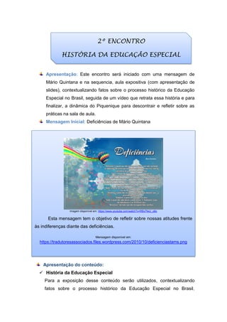 Apresentação: Este encontro será iniciado com uma mensagem de
Mário Quintana e na sequencia, aula expositiva (com apresentação de
slides), contextualizando fatos sobre o processo histórico da Educação
Especial no Brasil, seguida de um vídeo que retrata essa história e para
finalizar, a dinâmica do Piquenique para descontrair e refletir sobre as
práticas na sala de aula.
Mensagem Inicial: Deficiências de Mário Quintana
Apresentação do conteúdo:
 História da Educação Especial
Para a exposição desse conteúdo serão utilizados, contextualizando
fatos sobre o processo histórico da Educação Especial no Brasil,
2º ENCONTRO
HISTÓRIA DA EDUCAÇÃO ESPECIAL
Imagem disponível em: https://www.youtube.com/watch?v=RBx7fwU_o8o
Esta mensagem tem o objetivo de refletir sobre nossas atitudes frente
às indiferenças diante das deficiências.
Mensagem disponível em:
https://tradutoresassociados.files.wordpress.com/2010/10/deficienciastams.png
 