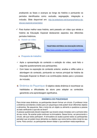 DINÂMICA DO PIQUENIQUE
Para iniciar essa dinâmica, os participantes devem formar um círculo. O professor inicia
a dinâmica convidando a todos para um piquenique onde podem levar diferentes objetos
e alimentos. Na sequencia, fala o nome de um objeto ou alimento e questiona a pessoa
ao lado verificando o que ela vai levar?
A pessoa questionada deverá responder que levará coisas iniciadas com a primeira letra
de seu nome. Se acertar pode continuar na brincadeira. Dessa forma, vai percorrendo o
círculo, até que todos participem. A brincadeira só acaba quando todos os participantes
perceber que só podem levar alimentos ou objetos cujo nome tenha a letra inicial do seu
nome. Para concluir, os participantes devem relatar o que sentiram nesta experiência.
analisando as fases e avanços ao longo da história e pontuando os
períodos identificados como: exclusão, segregação, integração e
inclusão. Slide disponível em: http://pt.slideshare.net/vlcamara/histrico-da-
educao-especial-presentation
 Para ilustrar melhor essa história, será passado um vídeo que retrata a
história da Educação Especial destacando aspectos dos diferentes
períodos históricos.
Assistir ao vídeo:
Proposta de trabalho:
 Após a apresentação do conteúdo e exibição do vídeo, será feito o
seguinte questionamento aos participantes;
 Com base na exposição do conteúdo anterior, analise e reflita sobre a
abordagem do conteúdo, pontuando os marcos principal da história da
Educação Especial no Brasil e as contribuições destes para o processo
de inclusão;
Dinâmica do Piquenique: O objetivo desta dinâmica é reconhecer as
habilidades e dificuldades do aluno para adaptar os conteúdos
garantindo uma aprendizagem significativa.
TRAJETORIA HISTÓRICA DA EDUCAÇÃO ESPECIAL
https://www.youtube.com/watch?v=mpoE9pCGOR4
 