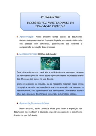 Apresentação: Nesse encontro vamos estudar os documentos
norteadores que embasam a Educação Especial, na questão da inclusão
das pessoas com deficiência, possibilitando aos cursistas a
compreensão e evolução deste processo.
Mensagem inicial: O Olhar do Educador
Apresentação dos conteúdos:
Neste encontro, serão utilizados slides para fazer a exposição dos
documentos que norteiam a educação especial assegurando o atendimento
dos alunos com deficiência.
3º ENCONTRO
DOCUMENTOS NORTEADORES DA
EDUCAÇÃO ESPECIAL
http://video.google.com/ThumbnailServer2?app=blogger&contentid=7d67ce072f859827&offsetms=5000&itag=w160&sigh=wKSwUqx8lFoc_TFVMxCBnL2PfBM
Para iniciar este encontro, será feita a exibição de uma mensagem para que
os participantes possam refletir sobre o posicionamento do professor diante
das diferenças dos alunos na sala de aula.
Diante do processo de inclusão, faz-se necessário repensar nossa pratica
pedagógica para atender essa diversidade com o respeito que merecem, e
neste momento, será oportunizando aos participantes, uma reflexão sobre o
olhar que o educador deve ter para contemplar a diversidade escolar.
 