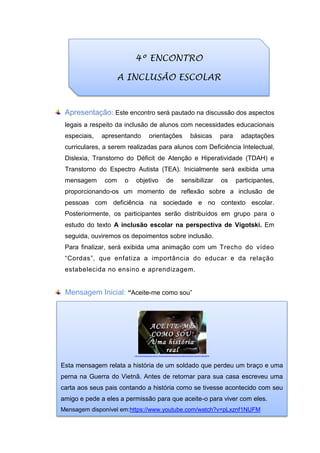 Apresentação: Este encontro será pautado na discussão dos aspectos
legais a respeito da inclusão de alunos com necessidades educacionais
especiais, apresentando orientações básicas para adaptações
curriculares, a serem realizadas para alunos com Deficiência Intelectual,
Dislexia, Transtorno do Déficit de Atenção e Hiperatividade (TDAH) e
Transtorno do Espectro Autista (TEA). Inicialmente será exibida uma
mensagem com o objetivo de sensibilizar os participantes,
proporcionando-os um momento de reflexão sobre a inclusão de
pessoas com deficiência na sociedade e no contexto escolar.
Posteriormente, os participantes serão distribuídos em grupo para o
estudo do texto A inclusão escolar na perspectiva de Vigotski. Em
seguida, ouviremos os depoimentos sobre inclusão.
Para finalizar, será exibida uma animação com um Trecho do vídeo
“Cordas”, que enfatiza a importância do educar e da relação
estabelecida no ensino e aprendizagem.
Mensagem Inicial: “Aceite-me como sou”
.
h ttp://cdn.slidesharecdn.com/ss_thumbnails/aceite-me-como-sou1663-thumbnail-4.jpg?cb=1292236615
Esta mensagem relata a história de um soldado que perdeu um braço e uma
perna na Guerra do Vietnã. Antes de retornar para sua casa escreveu uma
carta aos seus pais contando a história como se tivesse acontecido com seu
amigo e pede a eles a permissão para que aceite-o para viver com eles.
Mensagem disponível em:https://www.youtube.com/watch?v=pLxznf1NUFM
4º ENCONTRO
A INCLUSÃO ESCOLAR
 
