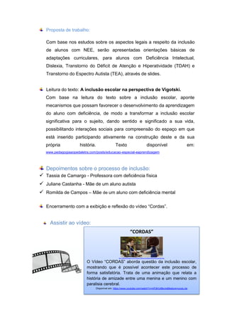 Proposta de trabalho:
Com base nos estudos sobre os aspectos legais a respeito da inclusão
de alunos com NEE, serão apresentadas orientações básicas de
adaptações curriculares, para alunos com Deficiência Intelectual,
Dislexia, Transtorno do Déficit de Atenção e Hiperatividade (TDAH) e
Transtorno do Espectro Autista (TEA), através de slides.
Leitura do texto: A inclusão escolar na perspectiva de Vigotski.
Com base na leitura do texto sobre a inclusão escolar, aponte
mecanismos que possam favorecer o desenvolvimento da aprendizagem
do aluno com deficiência, de modo a transformar a inclusão escolar
significativa para o sujeito, dando sentido e significado a sua vida,
possibilitando interações sociais para compreensão do espaço em que
está inserido participando ativamente na construção deste e da sua
própria história. Texto disponível em:
www.pedagogiaaopedaletra.com/posts/educacao-especial-eaprendizagem
Depoimentos sobre o processo de inclusão:
 Tassia de Camargo - Professora com deficiência física
 Juliane Castanha - Mãe de um aluno autista
 Romilda de Campos – Mãe de um aluno com deficiência mental
Encerramento com a exibição e reflexão do vídeo “Cordas”.
Assistir ao vídeo:
“CORDAS”
ttp://laprimeraplana.com.mx/wp-content/uploads/2014/02/cuerdas.png
O Vídeo “CORDAS” aborda questão da inclusão escolar,
mostrando que é possível acontecer este processo de
forma satisfatória. Trata de uma animação que relata a
história de amizade entre uma menina e um menino com
paralisia cerebral.
Disponível em: https://www.youtube.com/watch?v=mFj6rUd8eJw&feature=youtu.be
 