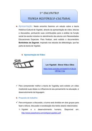 Apresentação: Neste encontro faremos um estudo sobre a teoria
Histórico-Cultural de Vigotski, através da apresentação de vídeo, leituras
e discussões, pontuando suas contribuições para a análise da função
social da escola inclusiva no atendimento dos alunos com Necessidades
Educacionais Especiais. Para finalizar, será exibido o documentário
Borboletas de Zagorsk, inspirado nos estudos de defectologia, que faz
parte da teoria de Vigotski.
Apresentação do Vídeo:
 Para compreender melhor a teoria de Vygotsky será exibido um vídeo
mostrando suas ideias e a influencia do seu pensamento na educação, e
desenvolvimento da linguagem.
Proposta de trabalho:
 Para enriquecer a discussão, a turma será dividida em dois grupos para
fazer a leitura, discussão e socialização dos textos abaixo relacionados:
1- Vigotski e o desenvolvimento humano. Disponível em:
http://www.josesilveira.com/artigos/vygotsky.pdf
5º ENCONTRO
TEORIA HISTÓRICO-CULTURAL
Lev Vigotski - Breve Vida e Obra
https://www.youtube.com/watch?v=YJla-2t-
HRY&t=112s
 