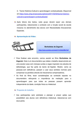 2- Teoria Histórico-Cultural e aprendizagem contextualizada. Disponível
em:https://www.ufrgs.br/psicoeduc/gilvieira/2011/02/02/teoria-historico-
cultural-e-aprendizagem-contextualizada/
Após leitura dos textos, cada grupo deverá expor aos demais
participantes, relacionando o conteúdo com a função social da escola
inclusiva no atendimento dos alunos com Necessidades Educacionais
Especiais.
Apresentação do Vídeo:
 Para finalizar este encontro, vamos assistir ao filme Borboletas de
Zagorsk. Este é um documentário que relata o trabalho desenvolvido em
uma escola russa com crianças surdas e cegas inspirado nos estudos de
defectologia, que faz parte da teoria de Vigotski. Mostra como as
pessoas com deficiência, passam a usar seus sentidos normais para
compensar os perdidos através de mecanismos compensatórios.
 Ao final do filme, tecer considerações ao conteúdo exposto no
documentário reforçando a importância da mediação para a
aprendizagem para que todas as pessoas possam aprender
independente da idade, condição física ou intelectual.
Proposta de trabalho:
 Aos participantes será solicitado a planejar e propor ações que
possibilitem aos alunos com deficiência intelectual, relacionar-se com
seus pares.
Borboletas de Zagorsk
https://www.youtube.com/watch?v=KxEaHMxi7wE
 