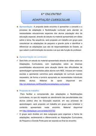 Apresentação: A proposta deste encontro é apresentar o conceito e o
processo de adaptação e flexibilização curricular para atender as
necessidades educacionais especiais dos alunos população alvo da
educação especial, através de estudo no material apresentado em slides
sobre o tema. Na sequência, será proposto um trabalho em grupo para
caracterizar as adaptações de pequeno e grande porte e identificar e
diferenciar as adaptações que são de responsabilidade do Estado, as
que cabem à administração da escola e as que são função do professor.
Apresentação do conteúdo:
 Será feito um estudo do material apresentado através de slides sobre as
Adaptações Curriculares, com explicações sobre as diversas
possibilidades educacionais para atuação diante das dificuldades de
aprendizagem apresentadas pelos alunos com NEE, inclusos em nossas
escolas e apontando caminhos para adaptação do currículo quando
necessário, de forma a torná-lo apropriado as necessidades individuais
destes alunos. Material de apoio disponível em:
http://pt.slideshare.net/EliseteNunes/adaptaes-curriculares
Proposta de trabalho:
Para facilitar a compreensão das adaptações e flexibilizações
curriculares, no que diz respeito ao atendimento das peculiaridades dos
alunos público alvo da Educação especial, em seu processo de
aprendizagem, será proposto um trabalho em grupo para sintetizar o
conteúdo apresentado neste encontro. Material disponível
em:http://slideplayer.com.br/slide/343732/
 O grupo será dividido em dois subgrupos para organizar a forma de
adaptações, esclarecendo e diferenciando as Adaptações Curriculares
de Pequeno e Grande Porte para ser exposta ao final do encontro.
6º ENCONTRO
ADAPTAÇÃO CURRICULAR
 