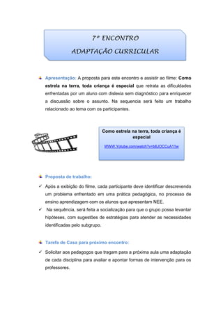 Apresentação: A proposta para este encontro e assistir ao filme: Como
estrela na terra, toda criança é especial que retrata as dificuldades
enfrentadas por um aluno com dislexia sem diagnóstico para enriquecer
a discussão sobre o assunto. Na sequencia será feito um trabalho
relacionado ao tema com os participantes.
Proposta de trabalho:
 Após a exibição do filme, cada participante deve identificar descrevendo
um problema enfrentado em uma prática pedagógica, no processo de
ensino aprendizagem com os alunos que apresentam NEE.
 Na sequência, será feita a socialização para que o grupo possa levantar
hipóteses, com sugestões de estratégias para atender as necessidades
identificadas pelo subgrupo.
Tarefa de Casa para próximo encontro:
 Solicitar aos pedagogos que tragam para a próxima aula uma adaptação
de cada disciplina para avaliar e apontar formas de intervenção para os
professores.
7º ENCONTRO
ADAPTAÇÃO CURRICULAR
Como estrela na terra, toda criança é
especial
WWW.Yotube.com/watch?v=b6JOCCuA11w
 