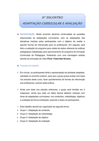 Apresentação: Neste encontro daremos continuidade às questões
relacionadas às adaptações curriculares, com as adaptações das
disciplinas trazidas pelos participantes com o objetivo de avaliar e
apontar formas de intervenção para os professores. Em seguida, será
feito a avaliação do programa para coleta de dados referente às práticas
pedagógicas trabalhadas para aprimoramento do programa de formação
Continuada de Pedagogos, finalizando com uma mensagem exibida
através da animação de vídeo Pixar: Festa Nas Nuvens.
Proposta de trabalho:
 Em círculo, os participantes farão a apresentação da atividade adaptada,
solicitada no encontro anterior, para que o grupo possa avaliar com base
nos estudos deste curso, fazer apontamentos de formas de intervenção
aos professores, autores desta prática.
 Ainda com base nos estudos anteriores, o grupo será dividido em 4
subgrupos, sendo que cada um deles deverá elaborar cartazes com
dicas de adaptações curriculares: nos conteúdos, metodologia, objetivos
e avaliação de forma sintetizada, expondo a todos os participantes.
 Este trabalho deverá ser organizado da seguinte forma:
 Grupo 1- Adaptação de conteúdo.
 Grupo 2- Adaptação de metodologia
 Grupo 3- Adaptação de objetivo
 Grupo 4- Adaptação de avaliação
8º ENCONTRO
ADAPTAÇÃO CURRICULAR E AVALIAÇÃO
 