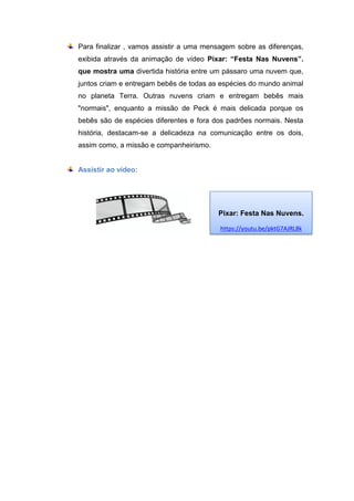 Para finalizar , vamos assistir a uma mensagem sobre as diferenças,
exibida através da animação de vídeo Pixar: “Festa Nas Nuvens”.
que mostra uma divertida história entre um pássaro uma nuvem que,
juntos criam e entregam bebês de todas as espécies do mundo animal
no planeta Terra. Outras nuvens criam e entregam bebês mais
"normais", enquanto a missão de Peck é mais delicada porque os
bebês são de espécies diferentes e fora dos padrões normais. Nesta
história, destacam-se a delicadeza na comunicação entre os dois,
assim como, a missão e companheirismo.
Assistir ao vídeo:
Pixar: Festa Nas Nuvens.
https://youtu.be/pktG7AJRL8k
 