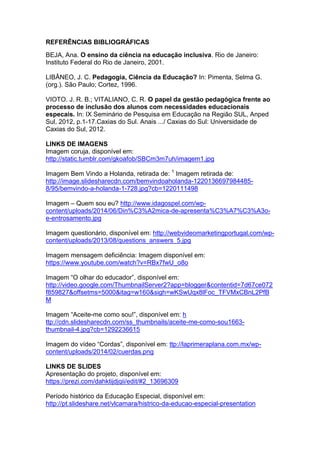 REFERÊNCIAS BIBLIOGRÁFICAS
BEJA, Ana. O ensino da ciência na educação inclusiva. Rio de Janeiro:
Instituto Federal do Rio de Janeiro, 2001.
LIBÂNEO, J. C. Pedagogia, Ciência da Educação? In: Pimenta, Selma G.
(org.). São Paulo; Cortez, 1996.
VIOTO. J. R. B.; VITALIANO, C. R. O papel da gestão pedagógica frente ao
processo de inclusão dos alunos com necessidades educacionais
especais. In: IX Seminário de Pesquisa em Educação na Região SUL, Anped
Sul, 2012, p.1-17.Caxias do Sul. Anais .../ Caxias do Sul: Universidade de
Caxias do Sul, 2012.
LINKS DE IMAGENS
Imagem coruja, disponível em:
http://static.tumblr.com/gkoafob/SBCm3m7uh/imagem1.jpg
Imagem Bem Vindo a Holanda, retirada de: 1
Imagem retirada de:
http://image.slidesharecdn.com/bemvindoaholanda-1220136697984485-
8/95/bemvindo-a-holanda-1-728.jpg?cb=1220111498
Imagem – Quem sou eu? http://www.idagospel.com/wp-
content/uploads/2014/06/Din%C3%A2mica-de-apresenta%C3%A7%C3%A3o-
e-entrosamento.jpg
Imagem questionário, disponível em: http://webvideomarketingportugal.com/wp-
content/uploads/2013/08/questions_answers_5.jpg
Imagem mensagem deficiência: Imagem disponível em:
https://www.youtube.com/watch?v=RBx7fwU_o8o
Imagem “O olhar do educador”, disponível em:
http://video.google.com/ThumbnailServer2?app=blogger&contentid=7d67ce072
f859827&offsetms=5000&itag=w160&sigh=wKSwUqx8lFoc_TFVMxCBnL2PfB
M
Imagem “Aceite-me como sou!”, disponível em: h
ttp://cdn.slidesharecdn.com/ss_thumbnails/aceite-me-como-sou1663-
thumbnail-4.jpg?cb=1292236615
Imagem do vídeo “Cordas”, disponível em: ttp://laprimeraplana.com.mx/wp-
content/uploads/2014/02/cuerdas.png
LINKS DE SLIDES
Apresentação do projeto, disponível em:
https://prezi.com/dahktijdjqii/edit/#2_13696309
Período histórico da Educação Especial, disponível em:
http://pt.slideshare.net/vlcamara/histrico-da-educao-especial-presentation
 