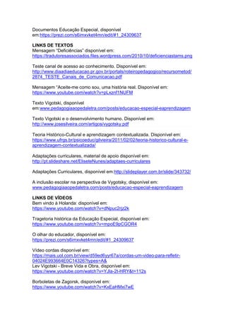 Documentos Educação Especial, disponível
em:https://prezi.com/s6imxvket4mn/edit/#1_24309637
LINKS DE TEXTOS
Mensagem “Deficiências” disponível em:
https://tradutoresassociados.files.wordpress.com/2010/10/deficienciastams.png
Teste canal de acesso ao conhecimento. Disponível em:
http://www.diaadiaeducacao.pr.gov.br/portals/roteiropedagogico/recursometod/
2874_TESTE_Canais_de_Comunicacao.pdf
Mensagem “Aceite-me como sou, uma história real. Disponível em:
https://www.youtube.com/watch?v=pLxznf1NUFM
Texto Vigotski, disponível
em:www.pedagogiaaopedaletra.com/posts/educacao-especial-eaprendizagem
Texto Vigotski e o desenvolvimento humano. Disponível em:
http://www.josesilveira.com/artigos/vygotsky.pdf
Teoria Histórico-Cultural e aprendizagem contextualizada. Disponível em:
https://www.ufrgs.br/psicoeduc/gilvieira/2011/02/02/teoria-historico-cultural-e-
aprendizagem-contextualizada/
Adaptações curriculares, material de apoio disponível em:
http://pt.slideshare.net/EliseteNunes/adaptaes-curriculares
Adaptações Curriculares, disponível em:http://slideplayer.com.br/slide/343732/
A inclusão escolar na perspectiva de Vygotsky, disponível em:
www.pedagogiaaopedaletra.com/posts/educacao-especial-eaprendizagem
LINKS DE VÍDEOS
Bem vindo à Holanda: disponível em:
https://www.youtube.com/watch?v=dNpuc2rjz2k
Tragetoria histórica da Educação Especial, disponível em:
https://www.youtube.com/watch?v=mpoE9pCGOR4
O olhar do educador, disponível em:
https://prezi.com/s6imxvket4mn/edit/#1_24309637
Vídeo cordas disponível em:
https://mais.uol.com.br/view/d59ed6yyr67a/cordas-um-video-para-refletir-
04024E993664E0C14326?types=A&
Lev Vigotski - Breve Vida e Obra, disponível em:
https://www.youtube.com/watch?v=YJla-2t-HRY&t=112s
Borboletas de Zagorsk, disponível em:
https://www.youtube.com/watch?v=KxEaHMxi7wE
 