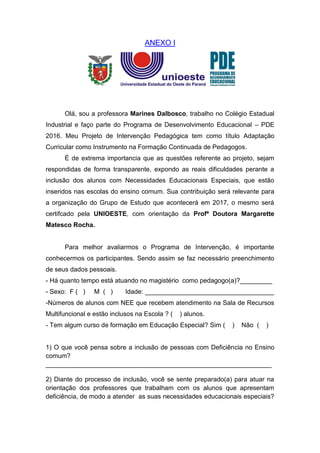 ANEXO I
Olá, sou a professora Marines Dalbosco, trabalho no Colégio Estadual
Industrial e faço parte do Programa de Desenvolvimento Educacional – PDE
2016. Meu Projeto de Intervenção Pedagógica tem como título Adaptação
Curricular como Instrumento na Formação Continuada de Pedagogos.
É de extrema importancia que as questões referente ao projeto, sejam
respondidas de forma transparente, expondo as reais dificuldades perante a
inclusão dos alunos com Necessidades Educacionais Especiais, que estão
inseridos nas escolas do ensino comum. Sua contribuição será relevante para
a organização do Grupo de Estudo que acontecerá em 2017, o mesmo será
certifcado pela UNIOESTE, com orientação da Profª Doutora Margarette
Matesco Rocha.
Para melhor avaliarmos o Programa de Intervenção, é importante
conhecermos os participantes. Sendo assim se faz necessário preenchimento
de seus dados pessoais.
- Há quanto tempo está atuando no magistério como pedagogo(a)?_________
- Sexo: F ( ) M ( ) Idade: ____________________________________
-Números de alunos com NEE que recebem atendimento na Sala de Recursos
Multifuncional e estão inclusos na Escola ? ( ) alunos.
- Tem algum curso de formação em Educação Especial? Sim ( ) Não ( )
1) O que você pensa sobre a inclusão de pessoas com Deficiência no Ensino
comum?
_______________________________________________________________
2) Diante do processo de inclusão, você se sente preparado(a) para atuar na
orientação dos professores que trabalham com os alunos que apresentam
deficiência, de modo a atender as suas necessidades educacionais especiais?
 