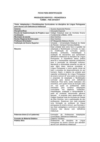 FICHA PARA IDENTIFICAÇÃO
PRODUÇÃO DIDÁTICO – PEDAGÓGICA
TURMA – PDE 2016/2017
Título: Adaptações e Flexibilizações Curriculares na disciplina de Língua Portuguesa
para alunos com Deficiência Intelectual
Autores Suzana Aparecida Pereira
Disciplina/Área: Educação Especial
Escola de Implementação do Projeto e sua
localização:
Colégio Estadual José de Anchieta Ensino
Fundamental e Médio - EFM
Município da escola Dois Vizinhos
Núcleo Regional de Educação: Dois Vizinhos
Professor-Orientador: Drª Margarette Matesco Rocha
Instituição de Ensino Superior: Unioeste – Universidade Estadual do Oeste
do Paraná - Campus Francisco Beltrão
Resumo
Essa unidade terá como foco a questão da
adaptação e flexibilização curricular, ou seja,
na modificação de currículos, planos
docentes, conteúdos, metodologias e
avaliação de educandos que apresentam
deficiência intelectual na disciplina de Língua
Portuguesa. A importância dessa prática
deve-se a necessidade capacitar professores
para a promoção da educação inclusiva,
atendendo a diversidade presente na sala de
aula. Além disso, deve-se considerar a
Língua Portuguesa o como aporte inicial de
todo o processo de desenvolvimento do ser
humano. Assim, o objetivo da unidade será
capacitar professores de Língua Portuguesa
do ensino comum (6° ano) sobre os conceitos
e propostas da adaptação e flexibilização
curricular para alunos com deficiência
intelectual. Para tanto, serão realizados oito
encontros, com quatro horas de duração cada
um, nos quais os professores serão
orientados para construir adaptações
curriculares nos objetivos, conteúdos,
metodologias, avaliação e temporalidade a
partir do conteúdo denominado gêneros
textuais. A proposta será desenvolvida no
Colégio Estadual José de Anchieta da Cidade
de Dois Vizinhos, com a participação de oito
professores. Espera-se com esta proposta
uma formação ao professor de língua
portuguesa do ensino comum, que favoreça o
seu fazer pedagógico e promova a educação
inclusiva dos alunos com deficiência
intelectual.
Palavras-chave (3 a 5 palavras) Formação de Professores Adaptações
Curriculares, Deficiência Intelectual.
Formato do Material Didático Caderno Temático
Público Alvo Professores da disciplina de Língua
Portuguesa do ensino comum que atendem
alunos com deficiência intelectual.
 