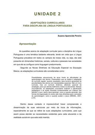 UNIDADE 2
ADAPTAÇÕES CURRICULARES
PARA DISCIPLINA DE LÍNGUA PORTUGUESA
Suzana Aparecida Pereira
Apresentação
As questões acerca da adaptação curricular para a disciplina de Língua
Portuguesa é uma temática bastante relevante, tendo em vista que a Língua
Portuguesa prevalece em todos os campos da nossa vida, ou seja, ela está
presente em dimensões históricas, sociais, culturais e pessoais nas sociedades
em que ela se configura como linguagem predominante.
Segundo as Novas Diretrizes da Educação Especial na Educação
Básica, as adaptações curriculares são consideradas como:
Possibilidades educacionais de atuar frente às dificuldades de
aprendizagem dos alunos. Pressupõem que se realize a adaptação
do currículo regular, quando necessário, para torná-lo apropriado às
peculiaridades dos alunos com necessidades especiais. Não um novo
currículo, mas um currículo dinâmico, alterável, passível de
ampliação, para que atenda realmente a todos os educandos. Nessas
circunstâncias, as adaptações curriculares implicam a planificação
pedagógica e as ações docentes fundamentadas em critérios que
definem o que o aluno deve aprender; como e quando aprender; que
formas de organização do ensino são mais eficientes para o processo
de aprendizagem; como e quando avaliar o aluno (BRASIL, 2001,
p.33).
Dentro desse contexto é imprescindível haver compreensão e
disseminação de suas estruturas por meio da troca de informações,
especialmente ao que se refere às suas adaptações curriculares, para que
assim possa atender as necessidades existentes para cada educando e da
realidade social em que este está inserido.
 