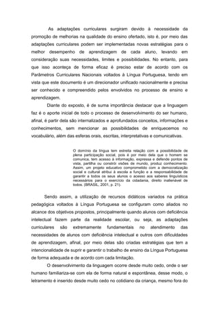 As adaptações curriculares surgiram devido à necessidade da
promoção de melhorias na qualidade do ensino ofertado, isto é, por meio das
adaptações curriculares podem ser implementadas novas estratégias para o
melhor desempenho de aprendizagem de cada aluno, levando em
consideração suas necessidades, limites e possibilidades. No entanto, para
que isso aconteça de forma eficaz é preciso estar de acordo com os
Parâmetros Curriculares Nacionais voltados à Língua Portuguesa, tendo em
vista que este documento é um direcionador unificado nacionalmente e precisa
ser conhecido e compreendido pelos envolvidos no processo de ensino e
aprendizagem.
Diante do exposto, é de suma importância destacar que a linguagem
faz é o aporte inicial de todo o processo de desenvolvimento do ser humano,
afinal, é partir dela são internalizados e aprofundados conceitos, informações e
conhecimentos, sem mencionar as possibilidades de enriquecemos no
vocabulário, além das esferas orais, escritas, interpretativas e comunicativas.
O domínio da língua tem estreita relação com a possibilidade de
plena participação social, pois é por meio dela que o homem se
comunica, tem acesso à informação, expressa e defende pontos de
vista, partilha ou constrói visões de mundo, produz conhecimento.
Assim, um projeto educativo comprometido com a democratização
social e cultural atribui à escola a função e a responsabilidade de
garantir a todos os seus alunos o acesso aos saberes linguísticos
necessários para o exercício da cidadania, direito inalienável de
todos. (BRASIL, 2001, p. 21).
Sendo assim, a utilização de recursos didáticos variados na prática
pedagógica voltados à Língua Portuguesa se configuram como aliados no
alcance dos objetivos propostos, principalmente quando alunos com deficiência
intelectual fazem parte da realidade escolar, ou seja, as adaptações
curriculares são extremamente fundamentais no atendimento das
necessidades de alunos com deficiência intelectual e outros com dificuldades
de aprendizagem, afinal, por meio delas são criadas estratégias que tem a
intencionalidade de suprir e garantir o trabalho de ensino da Língua Portuguesa
de forma adequada e de acordo com cada limitação.
O desenvolvimento da linguagem ocorre desde muito cedo, onde o ser
humano familiariza-se com ela de forma natural e espontânea, desse modo, o
letramento é inserido desde muito cedo no cotidiano da criança, mesmo fora do
 