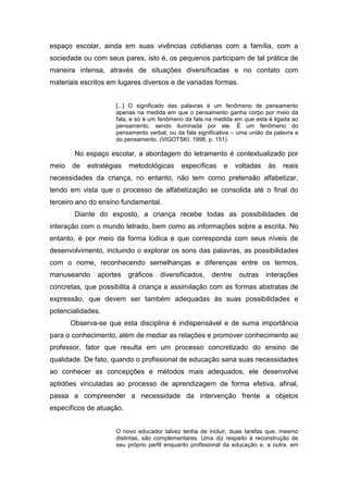 espaço escolar, ainda em suas vivências cotidianas com a família, com a
sociedade ou com seus pares, isto é, os pequenos participam de tal prática de
maneira intensa, através de situações diversificadas e no contato com
materiais escritos em lugares diversos e de variadas formas.
[...] O significado das palavras é um fenômeno de pensamento
apenas na medida em que o pensamento ganha corpo por meio da
fala, e só é um fenômeno da fala na medida em que esta é ligada ao
pensamento, sendo iluminada por ele. É um fenômeno do
pensamento verbal, ou da fala significativa – uma união da palavra e
do pensamento. (VIGOTSKI, 1998, p. 151).
No espaço escolar, a abordagem do letramento é contextualizado por
meio de estratégias metodológicas específicas e voltadas às reais
necessidades da criança, no entanto, não tem como pretensão alfabetizar,
tendo em vista que o processo de alfabetização se consolida até o final do
terceiro ano do ensino fundamental.
Diante do exposto, a criança recebe todas as possibilidades de
interação com o mundo letrado, bem como as informações sobre a escrita. No
entanto, é por meio da forma lúdica e que corresponda com seus níveis de
desenvolvimento, incluindo o explorar os sons das palavras, as possibilidades
com o nome, reconhecendo semelhanças e diferenças entre os termos,
manuseando aportes gráficos diversificados, dentre outras interações
concretas, que possibilita á criança a assimilação com as formas abstratas de
expressão, que devem ser também adequadas às suas possibilidades e
potencialidades.
Observa-se que esta disciplina é indispensável e de suma importância
para o conhecimento, além de mediar as relações e promover conhecimento ao
professor, fator que resulta em um processo concretizado do ensino de
qualidade. De fato, quando o profissional de educação sana suas necessidades
ao conhecer as concepções e métodos mais adequados, ele desenvolve
aptidões vinculadas ao processo de aprendizagem de forma efetiva, afinal,
passa a compreender a necessidade da intervenção frente a objetos
específicos de atuação.
O novo educador talvez tenha de incluir, duas tarefas que, mesmo
distintas, são complementares. Uma diz respeito à reconstrução de
seu próprio perfil enquanto profissional da educação e, a outra, em
 