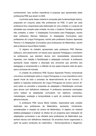 conhecimento. Isso confere importância à proposta aqui apresentada pelas
professoras PDE que atuam no AEE.
A primeira parte desse material é composta pela fundamentação teórica,
preparada em conjunto pelas três professoras do PDE. A partir daí cada
professora ficou responsável pela elaboração de uma unidade e o conjunto de
atividades que compõe cada unidade. Ao todo, o Caderno Temático apresenta
três unidades, a saber: 1) Adaptações Curriculares para Pedagogos, escrito
pela professora Marines Dalbosco; 2) Adaptações Curriculares para
professores de Língua Portuguesa, escrito pela professora Suzana Aparecida
Pereira e 3) Adaptações Curriculares para professores de Matemática, escrito
pela professora Izaura Maria Ceolato.
O objetivo do trabalho apresentado pela professora PDE Marines
Dalbosco, será desenvolver um estudo para capacitar Pedagogos a orientarem
os professores, que atendem alunos com necessidades educacionais
especiais, com relação à flexibilização e adaptação curricular. A professora
apresenta nesse material a descrição dos encontros que permitirá aos
pedagogos a compreensão e a reflexão do seu papel enquanto rede de apoio
para o processo de inclusão.
A unidade da professora PDE Suzana Aparecida Pereira compreende
uma breve consideração sobre a Língua Portuguesa e a sua importância como
aporte inicial de todo o processo de desenvolvimento do ser humano. O
objetivo é capacitar professores de Língua Portuguesa do ensino comum (6°
ano) sobre os conceitos e propostas da adaptação e flexibilização curricular
para alunos com deficiência intelectual. A professora apresenta orientações
como realizar as adaptações curriculares nos objetivos, conteúdos,
metodologias, avaliação e temporalidade a partir do conteúdo denominado
gêneros textuais.
A professora PDE Izaura Maria Ceolato, responsável pela unidade
destinada aos professores de Matemática, apresenta, inicialmente,
considerações a respeito do ensino de Matemática. O objetivo do material
didático-pedagógico é analisar os efeitos de um programa para realização de
adaptações curriculares a ser ofertado para professores de Matemática que
tenham alunos com deficiência intelectual. Os encontros foram organizados a
partir de quatro conteúdos de matemática – Númerospositivos e Negativos,
 