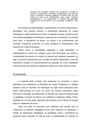 exercitar uma verdadeira aeróbica dos neurônios no sentido de
descobrir e desconstruir imprintings paradigmáticos que impedem
novas e ampliadas “sinapses cognitivas” de alunos cada vez mais
ávidos em expor suas subjetividades, seus mapas cognitivos
autobiográficos e de compreender o conteúdo das disciplinas
científicas por via da partilha e da co-produção. (ALMEIDA, 1997,
p.42).
No processo de aprendizagem, especialmente no ensino fundamental, a
abordagem com gêneros textuais é considerada elementos da Língua
Portuguesa e estão presentes em todos os aspectos textuais, auxiliando para
uma prática pedagógica diversificada e trazendo para o educando, de maneira
mais clara, a importância da leitura, da escrita e do conhecimento das
variações linguísticas presentes no nosso cotidiano e comtemplados pela
disciplina de Língua Portuguesa.
Dessa forma, a metodologia adequada a cada dificuldade ou
particularidade do aluno se configura como uma ferramenta que facilita a
compreensão dos alunos em virtude do alcance dos objetivos propostos, ou
seja, é possível compreender que a junção de práticas adequadas e recursos
específicos resultam no impulsionamento da aquisição de novas habilidades
tanto de alunos com deficiência intelectual, quanto aos outros alunos da sala.
A proposta
A proposta desta unidade será apresentar os encontros a serem
realizados com professores da Disciplina de Língua Portuguesa no Colégio
Estadual José de Anchieta. As estratégias de ação foram planejadas para
serem desenvolvidas em torno de Grupo de Estudos abordando temas
referentes à formação de professores na disciplina de Língua Portuguesa para
a adaptação curricular de alunos com deficiência intelectual. Slides, filmes,
apostilas etc. Ao todo serão realizados 08 encontros, com 4 horas de duração
cada um, totalizando 32 horas.
Antes de iniciar os encontros será realizada uma reunião com os
professores na Semana Pedagógica tendo como objetivos: a) apresentar o
Projeto de Intervenção Pedagógica; b) sensibilizar sobre a importância do
programa para a atuação em sala de aula; c) apresentação do contrato ou
 