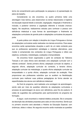 termo de consentimento para participação na pesquisa e d) apresentação do
plano de trabalho.
Considerando os oito encontros, os quatro primeiros terão uma
abordagem mais teórica, para desenvolver os temas relacionados à trajetória
da educação especial desde a exclusão, segregação, integração e finalmente a
inclusão, e posterior veremos a Legislação referente à inclusão (marcos-
legais). Na sequência, realizaremos estudos para conhecer a pessoa com
deficiência intelectual e suas formas de aprendizagem e finalmente as
adaptações curriculares de grande porte e adaptações curriculares de pequeno
porte.
A parte prática com relação à disciplina de Língua Portuguesa e formas
de adaptações curriculares serão realizadas nos demais encontros. Para esses
encontros serão apresentadas situações a partir de um dado conteúdo para
que os professores apresentem estratégias e materiais alternativos, para
mediar à compreensão dos conteúdos de Língua Portuguesa e refere aos
objetivos, conteúdos, metodologias, avaliações e temporalidade.
Os encontros foram organizados a partir do conteúdo de “Gêneros
Textuais e em cada oficina será abordado uma adaptação curricular com o
referido conteúdo”. Sendo primeira oficina, adaptação curricular do objetivo, a
segunda oficina, adaptação curricular do conteúdo, a terceira oficina,
adaptação curricular da metodologia, a quarta oficina adaptação curricular da
temporalidade e a quinta oficina, adaptação curricular da avaliação. Para
proporcionar aos professores subsídios que os auxiliem na flexibilização
curricular para melhorar suas práticas pedagógicas de forma atender as
especificidades dos alunos com deficiência intelectual.
Ao final do programa, será realizada uma sondagem de aprendizagem,
sendo está por meio de questões referente às adaptações curriculares e
processo de aprendizagem do aluno com deficiência, para fins de avalia-lo. E
coleta de sugestões dos participantes para aprimoramento do programa de
formação.
A seguir, você encontrará o material didático produzido. Ele é composto
da descrição das atividades propostas para cada um dos encontros. Sendo que
no primeiro encontro será abordado a História da Educação Especial, com
dinâmicas, slides e vídeos. No segundo encontro serão mostradas as questões
 