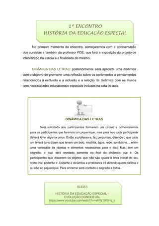 Será solicitado aos participantes formarem um círculo e comentaremos
para os participantes que faremos um piquenique, mas para isso cada participante
deverá levar alguma coisa. Então a professora, faz perguntas, dizendo o que cada
um levará (uns dizem que levam um bolo, mochila, água, rede, sanduiche..., enfim
uma variedade de objetos e alimentos necessários para o dia). Mas, tem um
segredo, o qual será revelado somente no final da dinâmica que é: Os
participantes que disserem os objetos que não são iguais à letra inicial do seu
nome não poderão ir. Durante a dinâmica a professora irá dizendo quem poderá ir
ou não ao piquenique. Para encerrar será contado o segredo a todos.
No primeiro momento do encontro, começaremos com a apresentação
dos cursistas e também do professor PDE, que fará a exposição do projeto de
intervenção na escola e a finalidade do mesmo.
DINÂMICA DAS LETRAS: posteriormente será aplicada uma dinâmica
com o objetivo de promover uma reflexão sobre os sentimentos e pensamentos
relacionados à exclusão e a inclusão e a relação da dinâmica com os alunos
com necessidades educacionais especiais inclusos na sala de aula.
DINÂMICA DAS LETRAS
1º ENCONTRO
HISTÓRIA DA EDUCAÇÃO ESPECIAL
SLIDES
HISTÓRIA DA EDUCAÇÃO ESPECIAL –
EVOLUÇÃO CONCEITUAL
https://www.youtube.com/watch?v=wNW19fSHq_o
 