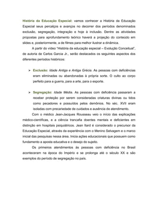 História da Educação Especial: vamos conhecer a História da Educação
Especial seus percalços e avanços no decorrer dos períodos denominados
exclusão, segregação, integração e hoje à inclusão. Dentre as atividades
propostas para aprofundamento teórico haverá a projeção do conteúdo em
slides e, posteriormente, a de filmes para melhor ilustrar a dinâmica.
A partir do vídeo “História da educação especial – Evolução Conceitual”,
de autoria de Carlos Garcia Jr., serão destacados os seguintes aspectos dos
diferentes períodos históricos:
 Exclusão: Idade Antiga e Antiga Grécia. As pessoas com deficiências
eram eliminadas ou abandonadas à própria sorte. O culto ao corpo
perfeito para a guerra, para a arte, para o esporte.
 Segregação: Idade Média. As pessoas com deficiência passaram a
receber proteção por serem consideradas criaturas divinas ou tidos
como pecadores e possuídos pelos demônios. No séc. XVII eram
isoladas com precariedade de cuidados e ausência de atendimento.
Com o médico Jean-Jacques Rousseau veio o início das explicações
médico-científicas, e a ciência trancafia doentes mentais e deficientes em
distinção em hospitais psiquiátricos. Jean Itard é considerado o precursor da
Educação Especial, através da experiência com o Menino Selvagem e o marco
inicial das pesquisas nessa área. Inicia ações educacionais que possuem como
fundamento a aposta educativa e o desejo do sujeito.
Os primeiros atendimentos às pessoas com deficiência no Brasil
aconteceram na época do Império e se prolonga até o século XX e são
exemplos do período de segregação no país.
 