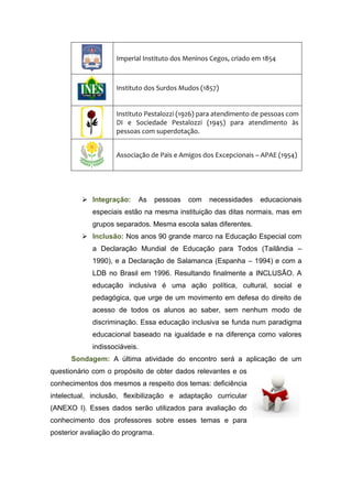 Imperial Instituto dos Meninos Cegos, criado em 1854
Instituto dos Surdos Mudos (1857)
Instituto Pestalozzi (1926) para atendimento de pessoas com
DI e Sociedade Pestalozzi (1945) para atendimento às
pessoas com superdotação.
Associação de Pais e Amigos dos Excepcionais – APAE (1954)
 Integração: As pessoas com necessidades educacionais
especiais estão na mesma instituição das ditas normais, mas em
grupos separados. Mesma escola salas diferentes.
 Inclusão: Nos anos 90 grande marco na Educação Especial com
a Declaração Mundial de Educação para Todos (Tailândia –
1990), e a Declaração de Salamanca (Espanha – 1994) e com a
LDB no Brasil em 1996. Resultando finalmente a INCLUSÃO. A
educação inclusiva é uma ação política, cultural, social e
pedagógica, que urge de um movimento em defesa do direito de
acesso de todos os alunos ao saber, sem nenhum modo de
discriminação. Essa educação inclusiva se funda num paradigma
educacional baseado na igualdade e na diferença como valores
indissociáveis.
Sondagem: A última atividade do encontro será a aplicação de um
questionário com o propósito de obter dados relevantes e os
conhecimentos dos mesmos a respeito dos temas: deficiência
intelectual, inclusão, flexibilização e adaptação curricular
(ANEXO I). Esses dados serão utilizados para avaliação do
conhecimento dos professores sobre esses temas e para
posterior avaliação do programa.
 