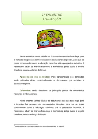 3
Nesse encontro vamos estudar os documentos que dão base legal para
a inclusão das pessoas com necessidades educacionais especiais, para que se
possa compreender como a educação caminhou até a perspectiva inclusiva, é
necessário situar os marcos-históricos e normativos pelos quais a escola
brasileira passou ao longo do tempo.
Apresentação dos conteúdos: Para apresentação dos conteúdos
serão utilizados slides contextualizando os documentos que norteiam a
educação especial.
Conteúdos: serão discutidos os principais pontos de documentos
nacionais e internacionais.
Neste encontro vamos estudar os documentos que dão base legal para
a inclusão das pessoas com necessidades especiais, para que se possa
compreender como a educação caminhou até a perspectiva inclusiva, é
necessário situar os marcos-históricos e normativos pelos quais a escola
brasileira passou ao longo do tempo.
3
Imagem retirada de: http://www.canalkids.com.br/unicef/imagens/defic_fis_ment.gif
2º ENCONTRO
LEGISLAÇÃO
 