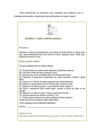 DINÂMICA - COMO CUMPRIR ORDENS
Processo
Distribua a todos os participantes uma cópia do texto abaixo e instrua para
que cada participante leia tudo antes de fazer qualquer coisa. Após isso,
determine para ter início.
Como cumprir ordens
Cumpra rapidamente as ordens abaixo:
01- Cumpra todas as ordens bem depressa. Depressa mesmo!
02- Leia tudo antes de fazer qualquer coisa.
03- Escreva seu nome completo acima do título desta folha.
04- Desenhe 2 pequenos quadrados no canto esquerdo superior desta
folha.
05- Faça um "x" dentro de cada quadrado que você desenhou.
06- Passe um traço debaixo da 4ª letra do seu primeiro nome.
07- Diga em voz alta ao grupo, o seu primeiro nome. Agora !!!
08- Faça 3 pequenos furos neste papel, usando a ponta do lápis ou da
caneta.
09- Diga em voz alta ao grupo: "Estou quase terminando".
10- Cumpra apenas as ordens números 1 e 2.
11- Você cumpriu apenas as ordens citadas no item anterior?
Então escreva em qualquer lugar desta folha:
"SOU CRAQUE EM CUMPRIR ORDENS".
Assine: ____________________________________________________
Disponível em:
http://www.sato.adm.br/rh/dinamica_de_grupo_como_cumprir_ordens.htm
Para encerrarmos os encontros será realizada uma dinâmica com a
finalidade de perceber a disposição dos participantes em seguir regras.
 