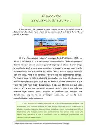 Esse encontro foi organizado para discutir os aspectos relacionados à
deficiência intelectual. Para iniciar as discussões será exibido o filme: “Bem
vindos à Holanda”.
https://www.youtube.com/watch?v=X_UkIaz07J4
“Bem-vindo à Holanda
(Para pais Especiais)”
4
O vídeo “Bem-vindo à Holanda”, autoria de Emily Perl Knisley, 1987, nos
retrata o fato de dar à luz a uma criança com deficiência. Conta à experiência
de uma mãe que planeja uma inesquecível viagem para a Itália. Quando chega
o grande dia você arruma seus pertences, embarca, e ao aterrissar o avião
você depara-se com a Holanda e não a Itália. Sendo assim a pessoa se depara
com um susto, medo e se pergunta: Por que isso está acontecendo comigo?
Eu deveria estar na Itália, minha vida toda sonhei com isso. Mas houve uma
mudança de planos e agora você está na Holanda, o mais interessante é que
você não está num lugar desagradável, é apenas diferente do que você
sonhou. Agora terá que encontrar um novo caminho para a sua vida, em
primeiro lugar aceitar, amar, acreditar no potencial das pessoas com
deficiências, respeitando as diferenças existentes, valorizando suas
especificidades e potencialidades.
4
Imagem retirada de: http://www.panavision-tours.es/viajes/holanda-turismo/holanda-turismo.jpg
3º ENCONTRO
DEFICIÊNCIA INTELECTUAL
Como proposta de reflexão sugere-se que os cursistas relatem experiências, que
aconteceram com pessoas próximas as suas famílias, amigos e outros, quais foram às
atitudes, como aprenderam a lidar com essas situações, e nesse momento propor reflexão
fortalecendo uma imagem positiva dos acontecimentos nas famílias onde nasce uma
pessoa com deficiência e, que a convivência com as diferenças proporcionará uma
bagagem maior de conhecimento.
 