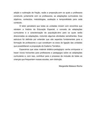 adição e subtração de fração, razão e proporção,com os quais a professora
construirá, juntamente com os professores, as adaptações curriculares nos
objetivos, conteúdos, metodologias, avaliação e temporalidade para cada
conteúdo.
O leitor perceberá que todas as unidades iniciam com encontros que
retratam a história da Educação Especial, o conceito de adaptações
curriculares e a caracterização da população-alvo para os quais serão
direcionadas as adaptações, incluindo algumas atividades semelhantes. Essa
estrutura foi definida por entender que são aspectos fundamentais para a
formação de professores e que constituem os eixos de ligação das unidades
que possibilitaram a proposição do Caderno Temático.
Esperamos que esse material didático-pedagógico venha enriquecer e
trazer novos horizontes para professores e pedagogos sobre as adaptações
curriculares e, com isso, contribuir para o processo de inclusão de todas as
crianças que frequentam nossas escolas, sem distinção.
Margarette Matesco Rocha
 