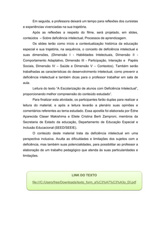 Em seguida, a professora deixará um tempo para reflexões dos cursistas
e experiências vivenciadas na sua trajetória.
Após as reflexões a respeito do filme, será projetado, em slides,
conteúdos – Sobre deficiência intelectual, Processos de aprendizagem.
Os slides terão como início a contextualização histórica da educação
especial e sua trajetória, na sequência, o conceito de deficiência intelectual e
suas dimensões, (Dimensão I - Habilidades Intelectuais, Dimensão II -
Comportamento Adaptativo, Dimensão III - Participação, Interação e Papéis
Sociais, Dimensão IV – Saúde e Dimensão V – Contextos). Também serão
trabalhadas as características do desenvolvimento intelectual, como prevenir a
deficiência intelectual e também dicas para o professor trabalhar em sala de
aula.
Leitura do texto “A Escolarização de alunos com Deficiência Intelectual”,
proporcionando melhor compreensão do conteúdo estudado”.
Para finalizar esta atividade, os participantes farão duplas para realizar a
leitura do material, e após a leitura levarão a plenário suas opiniões e
comentários referentes ao tema estudado. Essa apostila foi elaborada por Édne
Aparecida Claser Makishima e Eliete Cristina Berti Zamproni, membros da
Secretaria de Estado da educação, Departamento de Educação Especial e
Inclusão Educacional (SEED/SEEIE).
O conteúdo deste material trata da deficiência intelectual em uma
perspectiva inclusiva. Avulta as dificuldades e limitações dos sujeitos com a
deficiência, mas também suas potencialidades, para possibilitar ao professor a
elaboração de um trabalho pedagógico que atenda às suas particularidades e
limitações.
LINK DO TEXTO
file:///C:/Users/free/Downloads/texto_form_a%C3%A7%C3%A3o_DI.pdf
 