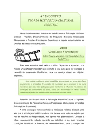 Nesse quarto encontro faremos um estudo sobre a Psicologia Histórico-
Cultural – Vigotski, Desenvolvimento do Psiquismo (Funções Psicológicas
Elementares e Funções Psicológicas Superiores) e depois serão iniciadas as
Oficinas de adaptações curriculares.
Para esse encontro, será exibido o vídeo “Aprender a aprender”, nos
mostra um professor mediador que estimula o seu aluno para ter interesse e
persistência, superando dificuldades, para que consiga atingir seu objetivo
esperado.
.
Faremos um estudo sobre a Psicologia Histórico-Cultural – Vigotski,
Desenvolvimento do Psiquismo (Funções Psicológicas Elementares e Funções
Psicológicas Superiores).
A linha teórica por mim escolhida é a Psicologia Histórica Cultural, uma
vez que a abordagem histórico-cultural nos fornece uma visão de sujeito que
não se resume às incapacidades, mas aposta nas possibilidades. Desloca o
olhar, anteriormente voltado somente ao indivíduo e às suas próprias
condições individuais e internas de desenvolvimento, para o campo das
VÍDEO
“APRENDER A APRENDER”
https://www.youtube.com/watch?v=Gvs
EqthCTxU-
4º ENCONTRO
TEORIA HISTÓRICO-CULTURAL
VIGOTSKI
Após realizar análise do vídeo, possibilitar aos cursistas um tempo para fazer
apontamentos e anotações. O educador irá manifestar que o professor é de suma
importância para seu fazer pedagógico pode transformar e influenciar no processo de
construção do conhecimento do aluno, sendo um disseminador de ideias, valores,
conceitos que podem ser desenvolvidos em ambiente escolar e social.
 