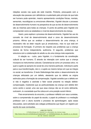 relações sociais nas quais ele está inserido. Portanto, preocupado com a
educação das pessoas com deficiência e sustentado pelo princípio de que todo
ser humano pode aprender, mesmo apresentando condições físicas, mentais,
sensoriais, neurológicas ou emocionais diferentes, Vigotski discute o processo
de desenvolvimento humano na perspectiva de que as leis de desenvolvimento
são as mesmas para todas as crianças. O ponto de partida para Vigotski era
compreender como se estabelece o nível de desenvolvimento da criança.
Assim, para explicar o processo de desenvolvimento, Vigotski faz uso do
conceito de nível de desenvolvimento atual e zona de desenvolvimento
próximo. Afirma que ao analisar o desenvolvimento de uma criança, é
necessário não se deter naquilo que já amadureceu, mas no que está em
processo de formação. O primeiro diz respeito aos problemas que a criança
resolve de forma independente, autônoma. O segundo, problemas que
soluciona com a colaboração do adulto ou de uma criança mais experiente.
A relação eu - outro, para Vigotski, é o fundamento da constituição
cultural do ser humano. É através da interação com outros que a criança
incorpora os instrumentos culturais. Caracteriza-se como um processo ativo, no
qual o sujeito se apropria do social de uma maneira particular, individual e parte
para a sua transformação, isto é, o sujeito ao mesmo tempo em que se integra
no social, se transforma. O texto Defectologia fala sobre o desenvolvimento de
crianças atribulado por um defeito, atestando que do defeito se origina
estímulos para a formação da compensação. Vigotski acredita que o defeito em
si não é negativo e assinala o fator social presente na relação defeito-
compensação, mostrando que as particularidades da criança com defeito têm
como centro o social, uma vez que essa criança não se vê como deficiente,
outrossim, é a sociedade que lhe coloca em uma posição social inferior.
Para encerramento do encontro, o professor refletirá com seus cursistas,
sobre a compreensão do papel da escola, o papel do professor e a mediação
professor com o aluno durante o processo de aprendizagem, após essas
discussões, será solicitado aos colegas professores que façam um registro por
escrito de suas conclusões.
LINK DO TEXTO
A Defectologia de Vigotski e a educação da criança cega.
http://www.inta.com.br/biblioteca/images/pdf/1_a_%20defectologia_de_vigotski_e_a_educac
ao_da_crianca_cega.pdf
 