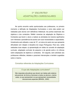 No quinto encontro serão oportunizados aos professores, no primeiro
momento a definição de Adaptações Curriculares e como elas podem ser
realizadas para alunos com deficiência intelectual, nos pontos essenciais dos
objetivos e dos conteúdos. Refletir maneiras de adaptação de Objetivos e
Conteúdos que levem o aluno a realizar as atividades de maneira significativa
com interesse e persistência de acordo com suas necessidades e capacidades.
Inicialmente será utilizado o caso de “X”, um aluno do sexto ano que apresenta
dificuldade com relação à disciplina de Língua Portuguesa. Para isso, serão
realizadas duas etapas: a) apresentação em slides do conceito de adaptação
curricular, adaptação curricular de pequeno e de grande porte e b) oficinas
sobre adaptações de objetivos e conteúdos. Em seguida, será solicitado aos
professores reflexões, debates e possíveis intervenções e também sugestões
sobre o mesmo.
Conceitos referentes às Adaptações Curriculares
O que são Adaptações curriculares?
São respostas educativas que devem ser dadas pelo sistema
educacional, de forma a favorecer a todos os alunos e, dentre
estes, os que apresentam os que apresentam necessidades
educacionais especiais (BRASIL, 2000)
5º ENCONTRO
ADAPTAÇÕES CURRICULARES
 