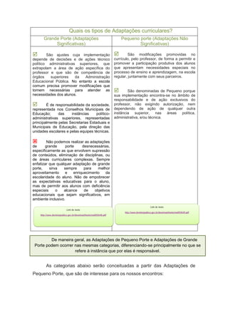 Quais os tipos de Adaptações curriculares?
Grande Porte (Adaptações
Significativas)
Pequeno porte (Adaptações Não
Significativas)
 São ajustes cuja implementação
depende de decisões e de ações técnico
político administrativas superiores, que
extrapolam a área de ação específica do
professor e que são de competência de
órgãos superiores da Administração
Educacional Pública. No entanto a escola
comum precisa promover modificações que
tornem necessárias para atender as
necessidades dos alunos.
 É de responsabilidade da sociedade,
representada nos Conselhos Municipais de
Educação; das instâncias político-
administrativas superiores, representadas
principalmente pelas Secretarias Estaduais e
Municipais de Educação, pela direção das
unidades escolares e pelas equipes técnicas.
 Não podemos realizar as adaptações
de grande porte desnecessárias,
especificamente as que envolvem supressão
de conteúdos, eliminação de disciplinas, ou
de áreas curriculares complexas. Sempre
enfatizar que qualquer adaptação de grande
porte, sirva sempre para melhor
aproveitamento e enriquecimento da
escolaridade do aluno. Não de empobrecer
as expectativas educativas para o aluno,
mas de permitir aos alunos com deficiência
especiais o alcance de objetivos
educacionais que sejam significativos, em
ambiente inclusivo.
 São modificações promovidas no
currículo, pelo professor, de forma a permitir e
promover a participação produtiva dos alunos
que apresentam necessidades especiais no
processo de ensino e aprendizagem, na escola
regular, juntamente com seus parceiros.
 São denominadas de Pequeno porque
sua implementação encontra-se no âmbito de
responsabilidade e de ação exclusivos do
professor, não exigindo autorização, nem
dependendo de ação de qualquer outra
instância superior, nas áreas política,
administrativa, e/ou técnica.
As categorias abaixo serão conceituadas a partir das Adaptações de
Pequeno Porte, que são de interesse para os nossos encontros:
De maneira geral, as Adaptações de Pequeno Porte e Adaptações de Grande
Porte podem ocorrer nas mesmas categorias, diferenciando-se principalmente no que se
refere à instância que por elas é responsável.
 