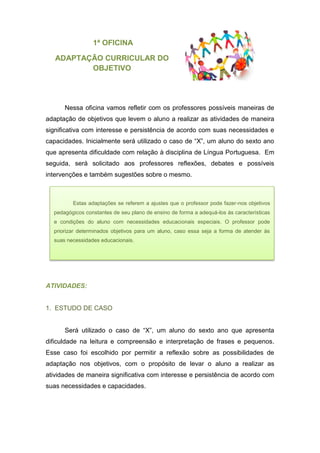 1ª OFICINA
ADAPTAÇÃO CURRICULAR DO
OBJETIVO
Nessa oficina vamos refletir com os professores possíveis maneiras de
adaptação de objetivos que levem o aluno a realizar as atividades de maneira
significativa com interesse e persistência de acordo com suas necessidades e
capacidades. Inicialmente será utilizado o caso de “X”, um aluno do sexto ano
que apresenta dificuldade com relação à disciplina de Língua Portuguesa. Em
seguida, será solicitado aos professores reflexões, debates e possíveis
intervenções e também sugestões sobre o mesmo.
ATIVIDADES:
1. ESTUDO DE CASO
Será utilizado o caso de “X”, um aluno do sexto ano que apresenta
dificuldade na leitura e compreensão e interpretação de frases e pequenos.
Esse caso foi escolhido por permitir a reflexão sobre as possibilidades de
adaptação nos objetivos, com o propósito de levar o aluno a realizar as
atividades de maneira significativa com interesse e persistência de acordo com
suas necessidades e capacidades.
Estas adaptações se referem a ajustes que o professor pode fazer-nos objetivos
pedagógicos constantes de seu plano de ensino de forma a adequá-los às características
e condições do aluno com necessidades educacionais especiais. O professor pode
priorizar determinados objetivos para um aluno, caso essa seja a forma de atender às
suas necessidades educacionais.
 