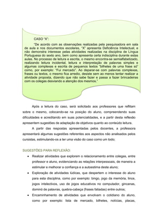 Após a leitura do caso, será solicitado aos professores que reflitam
sobre o mesmo, colocando-se na posição do aluno, compreendendo suas
dificuldades e acreditando em suas potencialidades, e a partir desta reflexão
apresentem sugestões de adaptação de objetivos quanto ao conteúdo leitura.
A partir das respostas apresentadas pelos docentes, a professora
apresentará algumas sugestões referentes aos aspectos não analisados pelos
cursistas, estimulando-os a ter uma visão do caso como um todo;
SUGESTÕES PARA REFLEXÃO:
 Realizar atividades que explorem o relacionamento entre colegas, entre
professor e aluno, evidenciando as relações interpessoais, de maneira a
estimular e melhorar a confiança e a autoestima deste aluno;
 Exploração de atividades lúdicas, que despertem o interesse do aluno
para esta disciplina, como por exemplo: bingo, jogo da memória, lince,
jogos intelectivos, uso de jogos educativos no computador, gincanas,
dominó de palavras, quebra-cabeça (frases fatiadas) entre outros;
 Encaminhamento de atividades que envolvam o cotidiano do aluno,
como por exemplo: lista de mercado, bilhetes, notícias, placas,
CASO “X”:
“De acordo com as observações realizadas pela pesquisadora em sala
de aula e nos documentos escolares, “X” apresenta Deficiência Intelectual, e
não demonstra interesse pelas atividades realizadas na disciplina de Língua
Portuguesa do sexto ano, bem como apresenta certa indisciplina durante estas
aulas. No processo de leitura e escrita, o mesmo encontra-se semialfabetizado,
realizando leitura incidental, leitura e interpretação de palavras simples e
algumas complexas e escrita de pequenos textos “bilhetes de uma frase só”
como, por exemplo: “Fui mercado”. Ao deparar-se com palavras complexas,
frases ou textos, o mesmo fica arredio, desiste sem ao menos tentar realizar a
atividade proposta, dizendo que não sabe fazer e passa a fazer brincadeiras
com os colegas desviando a atenção dos mesmos.”
 
