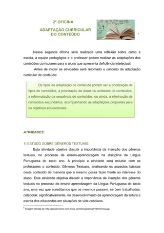 2ª OFICINA
ADAPTAÇÃO CURRICULAR
DO CONTEÚDO 6
Nessa segunda oficina será realizada uma reflexão sobre como a
escola, a equipe pedagógica e o professor podem realizar as adaptações dos
conteúdos curriculares para o aluno que apresenta deficiência intelectual.
Antes de iniciar as atividades será retomado o conceito de adaptação
curricular de conteúdo:
ATIVIDADES:
1) ESTUDO SOBRE GÊNEROS TEXTUAIS:
Esta atividade objetiva discutir a importância da inserção dos gêneros
textuais, no processo de ensino-aprendizagem na disciplina de Língua
Portuguesa do sexto ano. A princípio a atividade será estudar com os
professores o conteúdo: Gêneros Textuais, analisando os aspectos básicos
deste conteúdo de maneira que o mesmo possa fazer frente ao interesse do
aluno. Esta atividade objetiva discutir a importância da inserção dos gêneros
textuais no processo de ensino-aprendizagem da Língua Portuguesa do sexto
ano, uma vez que acreditamos que os mesmos possam, se bem trabalhados,
colaborar, significativamente, no desenvolvimento da aprendizagem da leitura e
escrita dos educandos em situações de vida cotidiana.
6
Imagem retirada de: http://psicoenvolver.com.br/wp-content/uploads/2016/07/livros.jpg
Os tipos de adaptação de conteúdo podem ser a priorização de
tipos de conteúdos, a priorização de áreas ou unidades de conteúdos,
a reformulação da sequência de conteúdos, ou ainda, a eliminação de
conteúdos secundários, acompanhando as adaptações propostas para
os objetivos educacionais.
 