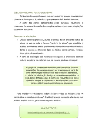 2) ELABORANDO UM PLANO DE ENSINO:
Será proposto aos professores que, em pequenos grupos, organizem um
plano de aula adaptada àquele aluno que apresenta deficiência Intelectual.
A partir dos planos apresentados pelos cursistas, novamente a
professora demonstrará através de exemplos práticos como estas adaptações
podem ser realizadas.
Exemplos de adaptações:
 Criação coletiva (professor, alunos e família) de um ambiente efetivo de
leitura na sala de aula, o famoso “cantinho da leitura” que possibilite o
acesso a diferentes textos, promovendo momentos divertidos de leitura,
dando o acesso a diferentes tipos de textos, como: jornais, revistas,
livros, gibis, dicionários etc.
 A partir da exploração dos materiais conseguidos a professora estimula
o aluno a explorar os materiais que ele mesmo ajudou a conseguir;
Para finalizar os educadores podem assistir o vídeo de Rubem Alves “A
escola ideal, o papel do professor”. O vídeo traz uma excelente reflexão do que
e como ensinar o aluno, provocando espanto ao aluno.
O grupo de professores deve compreender que os tipos de
adaptações de conteúdo podem ser organizados a partir de
uma reformulação da sequência dos conteúdos abordados,
ou, ainda, da eliminação de alguns conteúdos secundários, ou
seja, dando ênfase ao que é realmente relevante que o aluno
aprenda, sempre acompanhando as adaptações propostas
para os objetivos educacionais desse educando.
LINK DO TEXTO:
https://www.youtube.com/watch?v=qjyNv42g2XU
 