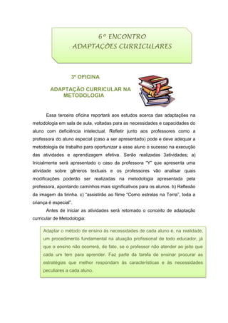3º OFICINA
ADAPTAÇÃO CURRICULAR NA
METODOLOGIA
Essa terceira oficina reportará aos estudos acerca das adaptações na
metodologia em sala de aula, voltadas para as necessidades e capacidades do
aluno com deficiência intelectual. Refletir junto aos professores como a
professora do aluno especial (caso a ser apresentado) pode e deve adequar a
metodologia de trabalho para oportunizar a esse aluno o sucesso na execução
das atividades e aprendizagem efetiva. Serão realizadas 3atividades; a)
Inicialmente será apresentado o caso da professora “Y” que apresenta uma
atividade sobre gêneros textuais e os professores vão analisar quais
modificações poderão ser realizadas na metodologia apresentada pela
professora, apontando caminhos mais significativos para os alunos. b) Reflexão
da imagem da tirinha. c) “assistirão ao filme “Como estrelas na Terra”, toda a
criança é especial”.
Antes de iniciar as atividades será retomado o conceito de adaptação
curricular de Metodologia:
6º ENCONTRO
ADAPTAÇÕES CURRICULARES
Adaptar o método de ensino às necessidades de cada aluno é, na realidade,
um procedimento fundamental na atuação profissional de todo educador, já
que o ensino não ocorrerá, de fato, se o professor não atender ao jeito que
cada um tem para aprender. Faz parte da tarefa de ensinar procurar as
estratégias que melhor respondam às características e às necessidades
peculiares a cada aluno.
 