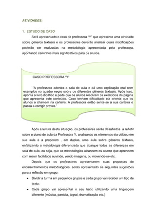 ATIVIDADES:
1. ESTUDO DE CASO
Será apresentado o caso da professora “Y” que apresenta uma atividade
sobre gêneros textuais e os professores deverão analisar quais modificações
poderão ser realizadas na metodologia apresentada pela professora,
apontando caminhos mais significativos para os alunos.
Após a leitura desta situação, os professores serão desafiados a refletir
sobre o plano de aula da Professora Y, analisando os elementos ela utilizou em
sua aula e a proporem , em duplas, uma aula sobre gêneros textuais,
enfatizando a metodologia diferenciada que abarque todas as diferenças em
sala de aula, ou seja, que as metodologias alcancem os alunos que aprendem
com maior facilidade ouvindo, vendo imagens, ou movendo-se etc.
Depois que os professores apresentarem suas propostas de
encaminhamentos metodológicos, serão apresentado as seguintes sugestões
para a reflexão em grupo:
 Dividir a turma em pequenos grupos e cada grupo vai receber um tipo de
texto;
 Cada grupo vai apresentar o seu texto utilizando uma linguagem
diferente (música, paródia, jogral, dramatização etc.)
CASO PROFESSORA “Y”
“A professora adentra a sala de aula e dá uma explicação oral com
exemplos no quadro negro sobre os diferentes gêneros textuais. Após isso,
aponta o livro didático e pede que os alunos resolvam os exercícios da página
que apresenta este conteúdo. Caso tenham dificuldade ela orienta que os
alunos a chamem na carteira. A professora então senta-se à sua carteira e
passa a corrigir provas.”
 